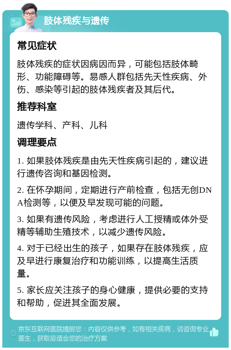 肢体残疾与遗传 常见症状 肢体残疾的症状因病因而异，可能包括肢体畸形、功能障碍等。易感人群包括先天性疾病、外伤、感染等引起的肢体残疾者及其后代。 推荐科室 遗传学科、产科、儿科 调理要点 1. 如果肢体残疾是由先天性疾病引起的，建议进行遗传咨询和基因检测。 2. 在怀孕期间，定期进行产前检查，包括无创DNA检测等，以便及早发现可能的问题。 3. 如果有遗传风险，考虑进行人工授精或体外受精等辅助生殖技术，以减少遗传风险。 4. 对于已经出生的孩子，如果存在肢体残疾，应及早进行康复治疗和功能训练，以提高生活质量。 5. 家长应关注孩子的身心健康，提供必要的支持和帮助，促进其全面发展。