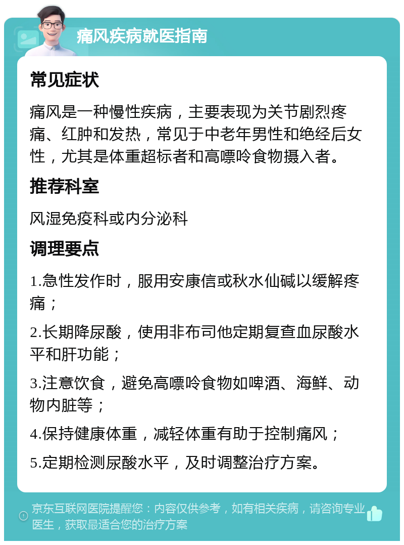 痛风疾病就医指南 常见症状 痛风是一种慢性疾病，主要表现为关节剧烈疼痛、红肿和发热，常见于中老年男性和绝经后女性，尤其是体重超标者和高嘌呤食物摄入者。 推荐科室 风湿免疫科或内分泌科 调理要点 1.急性发作时，服用安康信或秋水仙碱以缓解疼痛； 2.长期降尿酸，使用非布司他定期复查血尿酸水平和肝功能； 3.注意饮食，避免高嘌呤食物如啤酒、海鲜、动物内脏等； 4.保持健康体重，减轻体重有助于控制痛风； 5.定期检测尿酸水平，及时调整治疗方案。