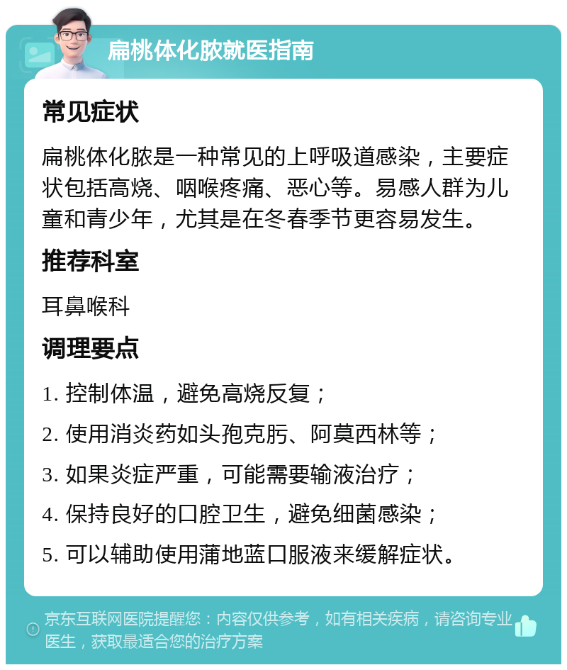 扁桃体化脓就医指南 常见症状 扁桃体化脓是一种常见的上呼吸道感染，主要症状包括高烧、咽喉疼痛、恶心等。易感人群为儿童和青少年，尤其是在冬春季节更容易发生。 推荐科室 耳鼻喉科 调理要点 1. 控制体温，避免高烧反复； 2. 使用消炎药如头孢克肟、阿莫西林等； 3. 如果炎症严重，可能需要输液治疗； 4. 保持良好的口腔卫生，避免细菌感染； 5. 可以辅助使用蒲地蓝口服液来缓解症状。