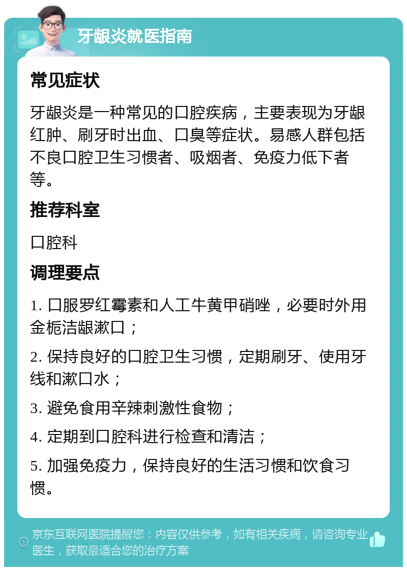 牙龈炎就医指南 常见症状 牙龈炎是一种常见的口腔疾病，主要表现为牙龈红肿、刷牙时出血、口臭等症状。易感人群包括不良口腔卫生习惯者、吸烟者、免疫力低下者等。 推荐科室 口腔科 调理要点 1. 口服罗红霉素和人工牛黄甲硝唑，必要时外用金栀洁龈漱口； 2. 保持良好的口腔卫生习惯，定期刷牙、使用牙线和漱口水； 3. 避免食用辛辣刺激性食物； 4. 定期到口腔科进行检查和清洁； 5. 加强免疫力，保持良好的生活习惯和饮食习惯。