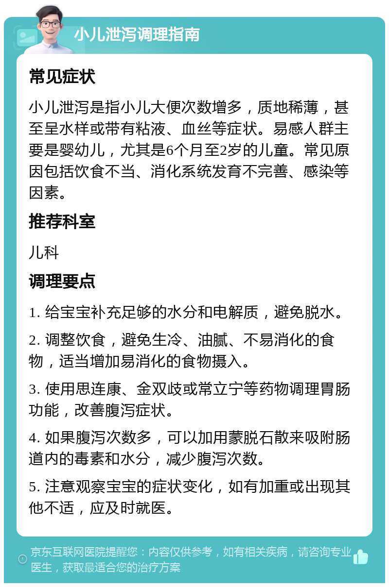 小儿泄泻调理指南 常见症状 小儿泄泻是指小儿大便次数增多，质地稀薄，甚至呈水样或带有粘液、血丝等症状。易感人群主要是婴幼儿，尤其是6个月至2岁的儿童。常见原因包括饮食不当、消化系统发育不完善、感染等因素。 推荐科室 儿科 调理要点 1. 给宝宝补充足够的水分和电解质，避免脱水。 2. 调整饮食，避免生冷、油腻、不易消化的食物，适当增加易消化的食物摄入。 3. 使用思连康、金双歧或常立宁等药物调理胃肠功能，改善腹泻症状。 4. 如果腹泻次数多，可以加用蒙脱石散来吸附肠道内的毒素和水分，减少腹泻次数。 5. 注意观察宝宝的症状变化，如有加重或出现其他不适，应及时就医。