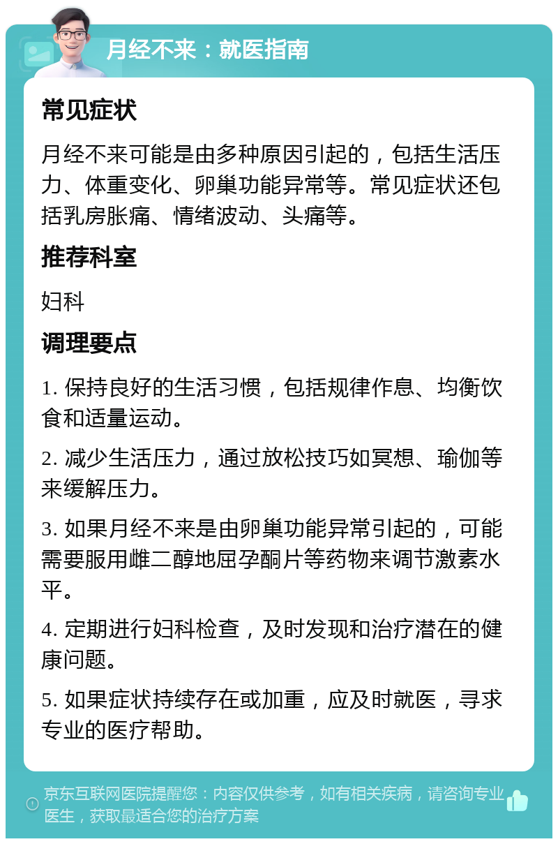 月经不来：就医指南 常见症状 月经不来可能是由多种原因引起的，包括生活压力、体重变化、卵巢功能异常等。常见症状还包括乳房胀痛、情绪波动、头痛等。 推荐科室 妇科 调理要点 1. 保持良好的生活习惯，包括规律作息、均衡饮食和适量运动。 2. 减少生活压力，通过放松技巧如冥想、瑜伽等来缓解压力。 3. 如果月经不来是由卵巢功能异常引起的，可能需要服用雌二醇地屈孕酮片等药物来调节激素水平。 4. 定期进行妇科检查，及时发现和治疗潜在的健康问题。 5. 如果症状持续存在或加重，应及时就医，寻求专业的医疗帮助。