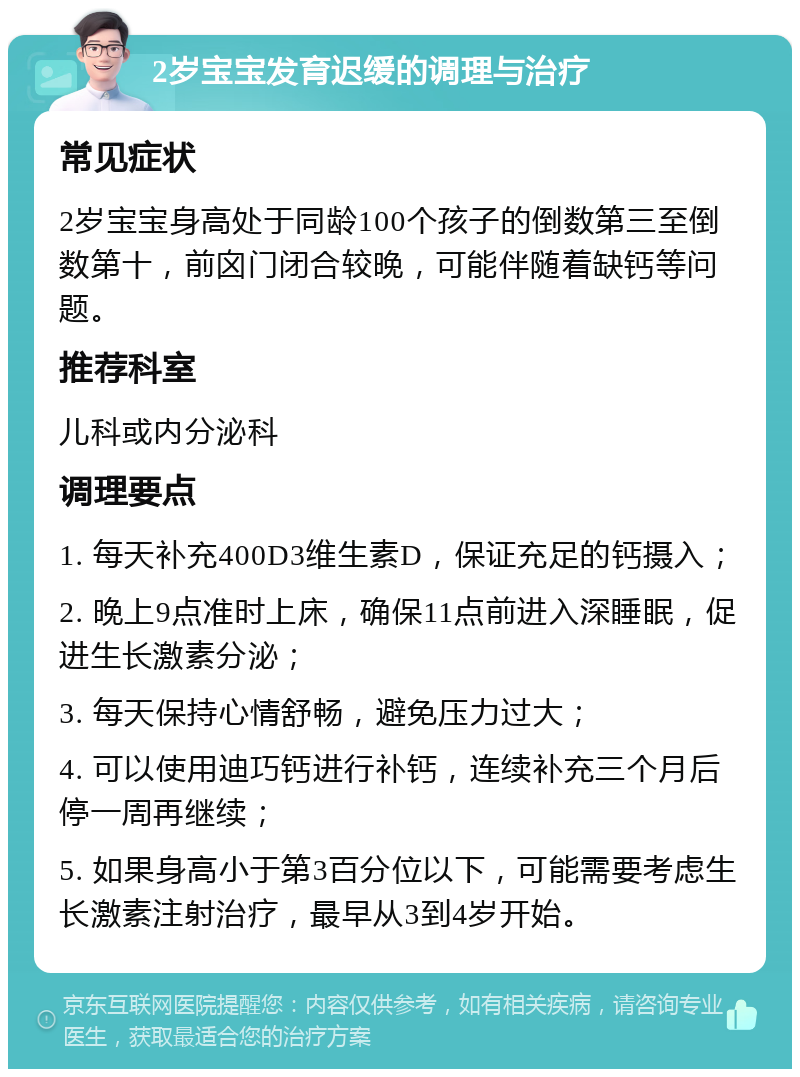 2岁宝宝发育迟缓的调理与治疗 常见症状 2岁宝宝身高处于同龄100个孩子的倒数第三至倒数第十，前囟门闭合较晚，可能伴随着缺钙等问题。 推荐科室 儿科或内分泌科 调理要点 1. 每天补充400D3维生素D，保证充足的钙摄入； 2. 晚上9点准时上床，确保11点前进入深睡眠，促进生长激素分泌； 3. 每天保持心情舒畅，避免压力过大； 4. 可以使用迪巧钙进行补钙，连续补充三个月后停一周再继续； 5. 如果身高小于第3百分位以下，可能需要考虑生长激素注射治疗，最早从3到4岁开始。