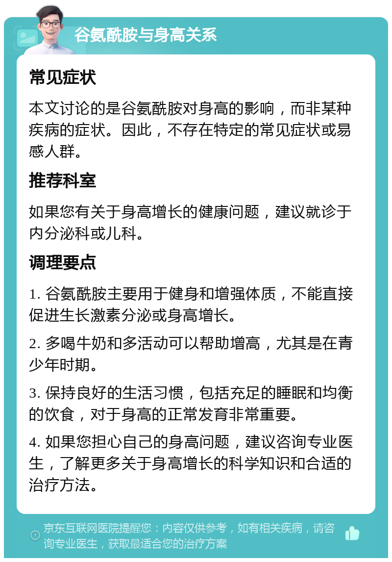 谷氨酰胺与身高关系 常见症状 本文讨论的是谷氨酰胺对身高的影响，而非某种疾病的症状。因此，不存在特定的常见症状或易感人群。 推荐科室 如果您有关于身高增长的健康问题，建议就诊于内分泌科或儿科。 调理要点 1. 谷氨酰胺主要用于健身和增强体质，不能直接促进生长激素分泌或身高增长。 2. 多喝牛奶和多活动可以帮助增高，尤其是在青少年时期。 3. 保持良好的生活习惯，包括充足的睡眠和均衡的饮食，对于身高的正常发育非常重要。 4. 如果您担心自己的身高问题，建议咨询专业医生，了解更多关于身高增长的科学知识和合适的治疗方法。