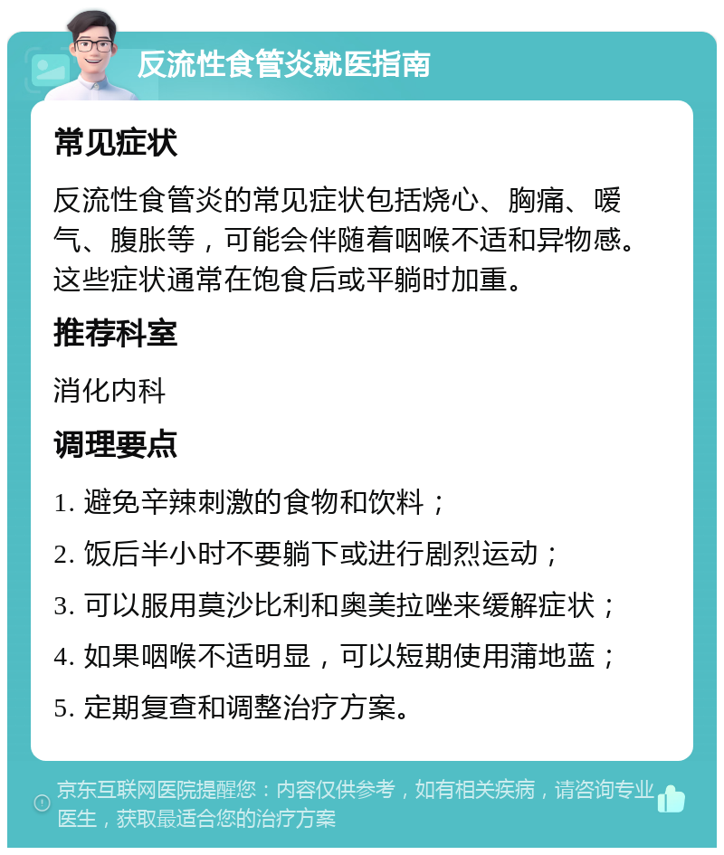 反流性食管炎就医指南 常见症状 反流性食管炎的常见症状包括烧心、胸痛、嗳气、腹胀等，可能会伴随着咽喉不适和异物感。这些症状通常在饱食后或平躺时加重。 推荐科室 消化内科 调理要点 1. 避免辛辣刺激的食物和饮料； 2. 饭后半小时不要躺下或进行剧烈运动； 3. 可以服用莫沙比利和奥美拉唑来缓解症状； 4. 如果咽喉不适明显，可以短期使用蒲地蓝； 5. 定期复查和调整治疗方案。