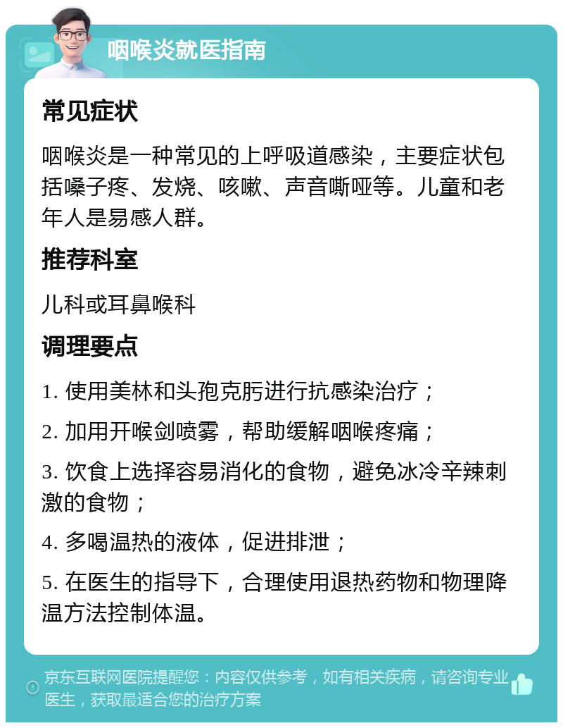 咽喉炎就医指南 常见症状 咽喉炎是一种常见的上呼吸道感染，主要症状包括嗓子疼、发烧、咳嗽、声音嘶哑等。儿童和老年人是易感人群。 推荐科室 儿科或耳鼻喉科 调理要点 1. 使用美林和头孢克肟进行抗感染治疗； 2. 加用开喉剑喷雾，帮助缓解咽喉疼痛； 3. 饮食上选择容易消化的食物，避免冰冷辛辣刺激的食物； 4. 多喝温热的液体，促进排泄； 5. 在医生的指导下，合理使用退热药物和物理降温方法控制体温。