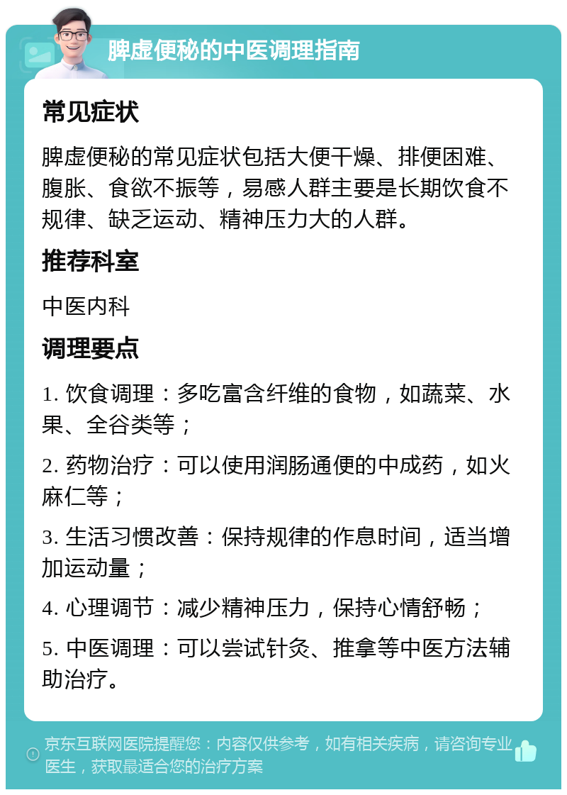 脾虚便秘的中医调理指南 常见症状 脾虚便秘的常见症状包括大便干燥、排便困难、腹胀、食欲不振等，易感人群主要是长期饮食不规律、缺乏运动、精神压力大的人群。 推荐科室 中医内科 调理要点 1. 饮食调理：多吃富含纤维的食物，如蔬菜、水果、全谷类等； 2. 药物治疗：可以使用润肠通便的中成药，如火麻仁等； 3. 生活习惯改善：保持规律的作息时间，适当增加运动量； 4. 心理调节：减少精神压力，保持心情舒畅； 5. 中医调理：可以尝试针灸、推拿等中医方法辅助治疗。