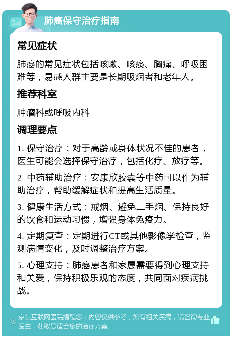 肺癌保守治疗指南 常见症状 肺癌的常见症状包括咳嗽、咳痰、胸痛、呼吸困难等，易感人群主要是长期吸烟者和老年人。 推荐科室 肿瘤科或呼吸内科 调理要点 1. 保守治疗：对于高龄或身体状况不佳的患者，医生可能会选择保守治疗，包括化疗、放疗等。 2. 中药辅助治疗：安康欣胶囊等中药可以作为辅助治疗，帮助缓解症状和提高生活质量。 3. 健康生活方式：戒烟、避免二手烟、保持良好的饮食和运动习惯，增强身体免疫力。 4. 定期复查：定期进行CT或其他影像学检查，监测病情变化，及时调整治疗方案。 5. 心理支持：肺癌患者和家属需要得到心理支持和关爱，保持积极乐观的态度，共同面对疾病挑战。