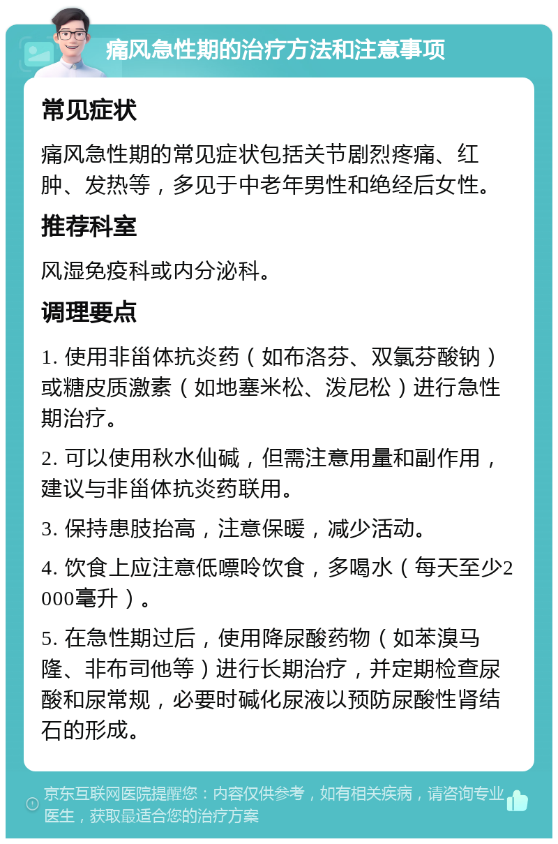 痛风急性期的治疗方法和注意事项 常见症状 痛风急性期的常见症状包括关节剧烈疼痛、红肿、发热等，多见于中老年男性和绝经后女性。 推荐科室 风湿免疫科或内分泌科。 调理要点 1. 使用非甾体抗炎药（如布洛芬、双氯芬酸钠）或糖皮质激素（如地塞米松、泼尼松）进行急性期治疗。 2. 可以使用秋水仙碱，但需注意用量和副作用，建议与非甾体抗炎药联用。 3. 保持患肢抬高，注意保暖，减少活动。 4. 饮食上应注意低嘌呤饮食，多喝水（每天至少2000毫升）。 5. 在急性期过后，使用降尿酸药物（如苯溴马隆、非布司他等）进行长期治疗，并定期检查尿酸和尿常规，必要时碱化尿液以预防尿酸性肾结石的形成。