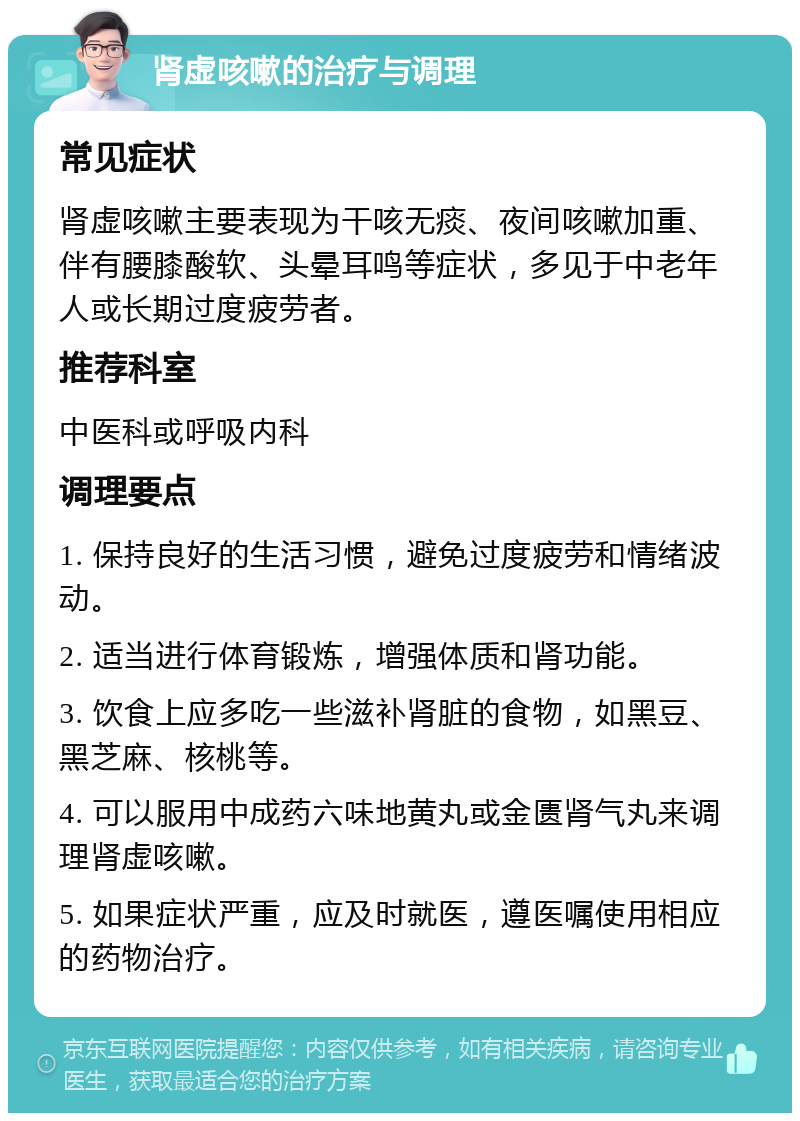 肾虚咳嗽的治疗与调理 常见症状 肾虚咳嗽主要表现为干咳无痰、夜间咳嗽加重、伴有腰膝酸软、头晕耳鸣等症状，多见于中老年人或长期过度疲劳者。 推荐科室 中医科或呼吸内科 调理要点 1. 保持良好的生活习惯，避免过度疲劳和情绪波动。 2. 适当进行体育锻炼，增强体质和肾功能。 3. 饮食上应多吃一些滋补肾脏的食物，如黑豆、黑芝麻、核桃等。 4. 可以服用中成药六味地黄丸或金匮肾气丸来调理肾虚咳嗽。 5. 如果症状严重，应及时就医，遵医嘱使用相应的药物治疗。