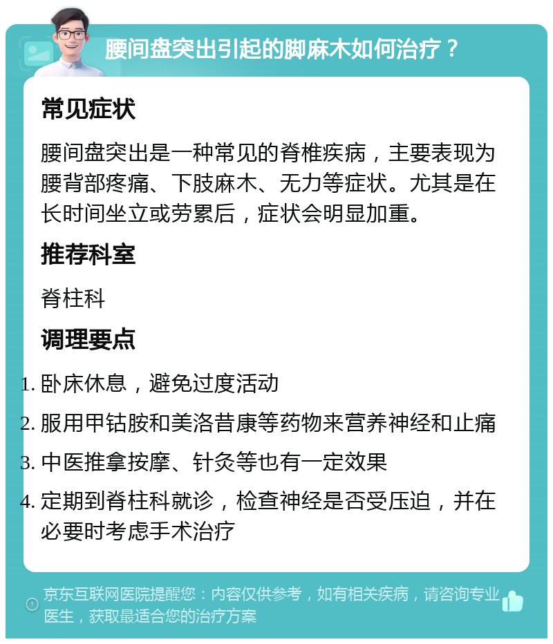 腰间盘突出引起的脚麻木如何治疗？ 常见症状 腰间盘突出是一种常见的脊椎疾病，主要表现为腰背部疼痛、下肢麻木、无力等症状。尤其是在长时间坐立或劳累后，症状会明显加重。 推荐科室 脊柱科 调理要点 卧床休息，避免过度活动 服用甲钴胺和美洛昔康等药物来营养神经和止痛 中医推拿按摩、针灸等也有一定效果 定期到脊柱科就诊，检查神经是否受压迫，并在必要时考虑手术治疗