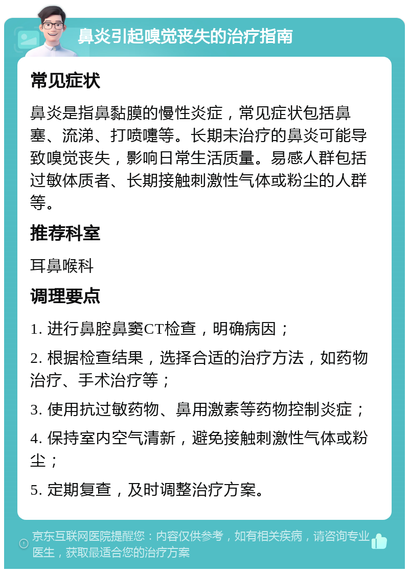 鼻炎引起嗅觉丧失的治疗指南 常见症状 鼻炎是指鼻黏膜的慢性炎症，常见症状包括鼻塞、流涕、打喷嚏等。长期未治疗的鼻炎可能导致嗅觉丧失，影响日常生活质量。易感人群包括过敏体质者、长期接触刺激性气体或粉尘的人群等。 推荐科室 耳鼻喉科 调理要点 1. 进行鼻腔鼻窦CT检查，明确病因； 2. 根据检查结果，选择合适的治疗方法，如药物治疗、手术治疗等； 3. 使用抗过敏药物、鼻用激素等药物控制炎症； 4. 保持室内空气清新，避免接触刺激性气体或粉尘； 5. 定期复查，及时调整治疗方案。