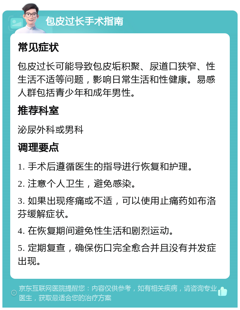 包皮过长手术指南 常见症状 包皮过长可能导致包皮垢积聚、尿道口狭窄、性生活不适等问题，影响日常生活和性健康。易感人群包括青少年和成年男性。 推荐科室 泌尿外科或男科 调理要点 1. 手术后遵循医生的指导进行恢复和护理。 2. 注意个人卫生，避免感染。 3. 如果出现疼痛或不适，可以使用止痛药如布洛芬缓解症状。 4. 在恢复期间避免性生活和剧烈运动。 5. 定期复查，确保伤口完全愈合并且没有并发症出现。