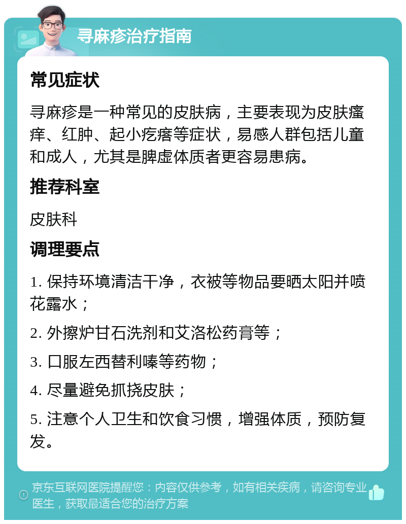 寻麻疹治疗指南 常见症状 寻麻疹是一种常见的皮肤病，主要表现为皮肤瘙痒、红肿、起小疙瘩等症状，易感人群包括儿童和成人，尤其是脾虚体质者更容易患病。 推荐科室 皮肤科 调理要点 1. 保持环境清洁干净，衣被等物品要晒太阳并喷花露水； 2. 外擦炉甘石洗剂和艾洛松药膏等； 3. 口服左西替利嗪等药物； 4. 尽量避免抓挠皮肤； 5. 注意个人卫生和饮食习惯，增强体质，预防复发。