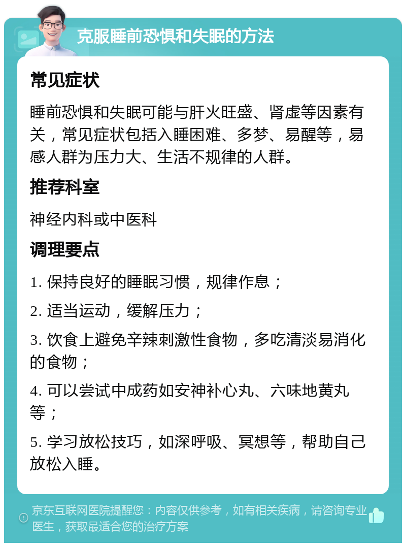 克服睡前恐惧和失眠的方法 常见症状 睡前恐惧和失眠可能与肝火旺盛、肾虚等因素有关，常见症状包括入睡困难、多梦、易醒等，易感人群为压力大、生活不规律的人群。 推荐科室 神经内科或中医科 调理要点 1. 保持良好的睡眠习惯，规律作息； 2. 适当运动，缓解压力； 3. 饮食上避免辛辣刺激性食物，多吃清淡易消化的食物； 4. 可以尝试中成药如安神补心丸、六味地黄丸等； 5. 学习放松技巧，如深呼吸、冥想等，帮助自己放松入睡。