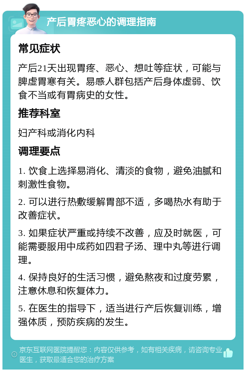 产后胃疼恶心的调理指南 常见症状 产后21天出现胃疼、恶心、想吐等症状，可能与脾虚胃寒有关。易感人群包括产后身体虚弱、饮食不当或有胃病史的女性。 推荐科室 妇产科或消化内科 调理要点 1. 饮食上选择易消化、清淡的食物，避免油腻和刺激性食物。 2. 可以进行热敷缓解胃部不适，多喝热水有助于改善症状。 3. 如果症状严重或持续不改善，应及时就医，可能需要服用中成药如四君子汤、理中丸等进行调理。 4. 保持良好的生活习惯，避免熬夜和过度劳累，注意休息和恢复体力。 5. 在医生的指导下，适当进行产后恢复训练，增强体质，预防疾病的发生。