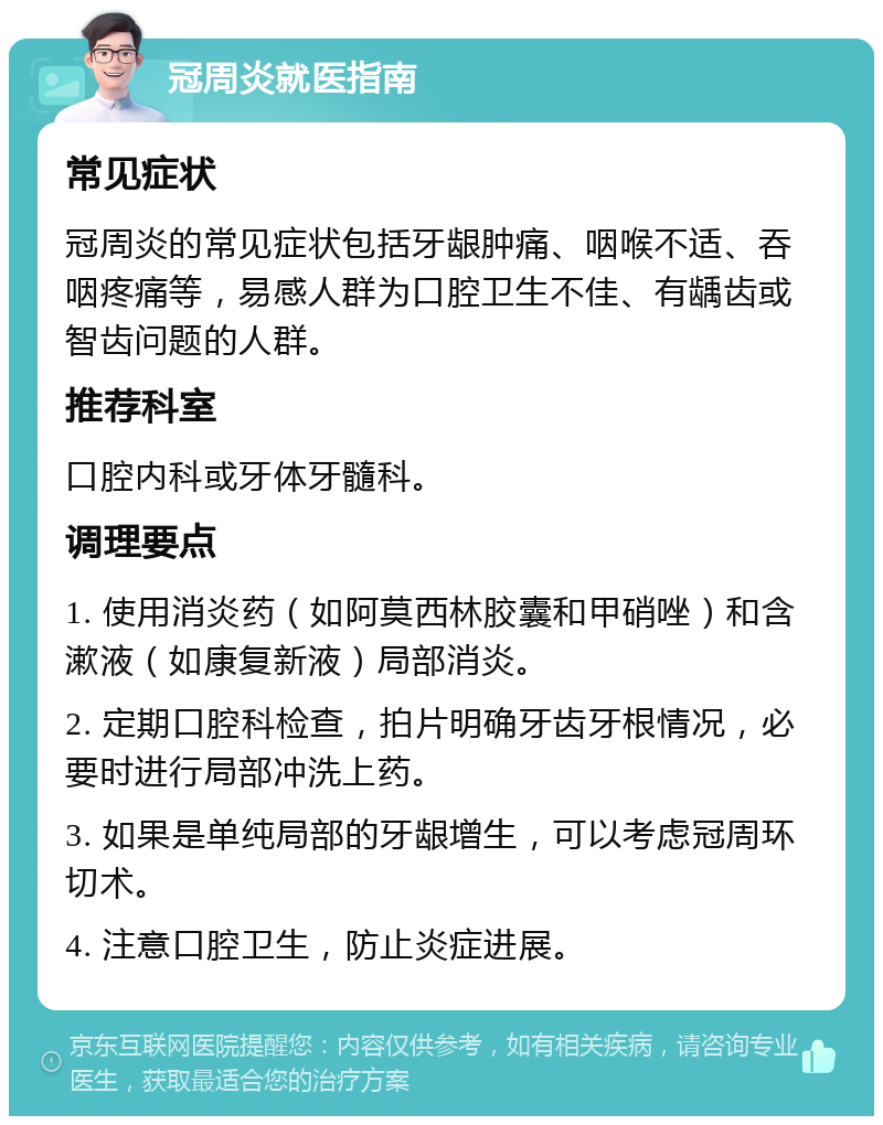 冠周炎就医指南 常见症状 冠周炎的常见症状包括牙龈肿痛、咽喉不适、吞咽疼痛等，易感人群为口腔卫生不佳、有龋齿或智齿问题的人群。 推荐科室 口腔内科或牙体牙髓科。 调理要点 1. 使用消炎药（如阿莫西林胶囊和甲硝唑）和含漱液（如康复新液）局部消炎。 2. 定期口腔科检查，拍片明确牙齿牙根情况，必要时进行局部冲洗上药。 3. 如果是单纯局部的牙龈增生，可以考虑冠周环切术。 4. 注意口腔卫生，防止炎症进展。