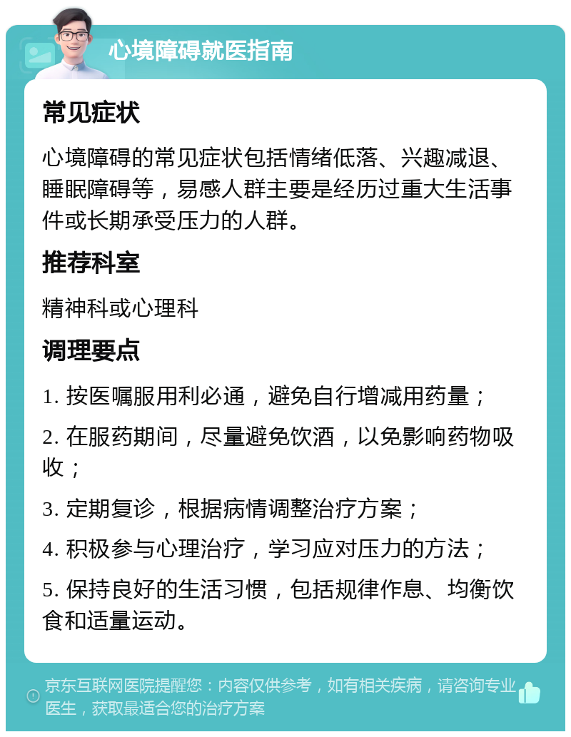 心境障碍就医指南 常见症状 心境障碍的常见症状包括情绪低落、兴趣减退、睡眠障碍等，易感人群主要是经历过重大生活事件或长期承受压力的人群。 推荐科室 精神科或心理科 调理要点 1. 按医嘱服用利必通，避免自行增减用药量； 2. 在服药期间，尽量避免饮酒，以免影响药物吸收； 3. 定期复诊，根据病情调整治疗方案； 4. 积极参与心理治疗，学习应对压力的方法； 5. 保持良好的生活习惯，包括规律作息、均衡饮食和适量运动。