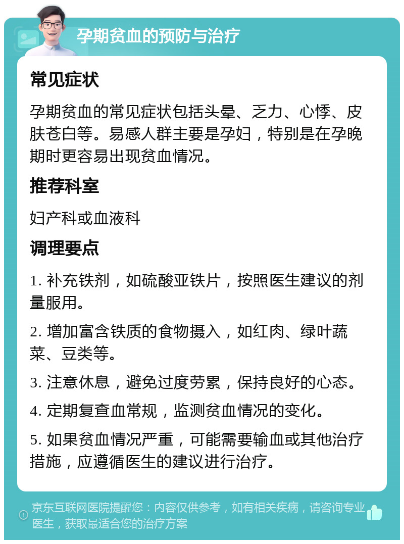 孕期贫血的预防与治疗 常见症状 孕期贫血的常见症状包括头晕、乏力、心悸、皮肤苍白等。易感人群主要是孕妇，特别是在孕晚期时更容易出现贫血情况。 推荐科室 妇产科或血液科 调理要点 1. 补充铁剂，如硫酸亚铁片，按照医生建议的剂量服用。 2. 增加富含铁质的食物摄入，如红肉、绿叶蔬菜、豆类等。 3. 注意休息，避免过度劳累，保持良好的心态。 4. 定期复查血常规，监测贫血情况的变化。 5. 如果贫血情况严重，可能需要输血或其他治疗措施，应遵循医生的建议进行治疗。