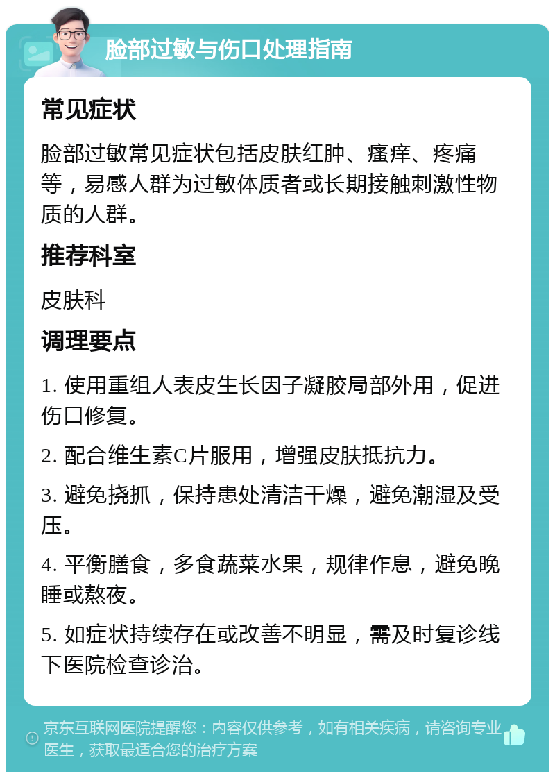 脸部过敏与伤口处理指南 常见症状 脸部过敏常见症状包括皮肤红肿、瘙痒、疼痛等，易感人群为过敏体质者或长期接触刺激性物质的人群。 推荐科室 皮肤科 调理要点 1. 使用重组人表皮生长因子凝胶局部外用，促进伤口修复。 2. 配合维生素C片服用，增强皮肤抵抗力。 3. 避免挠抓，保持患处清洁干燥，避免潮湿及受压。 4. 平衡膳食，多食蔬菜水果，规律作息，避免晚睡或熬夜。 5. 如症状持续存在或改善不明显，需及时复诊线下医院检查诊治。