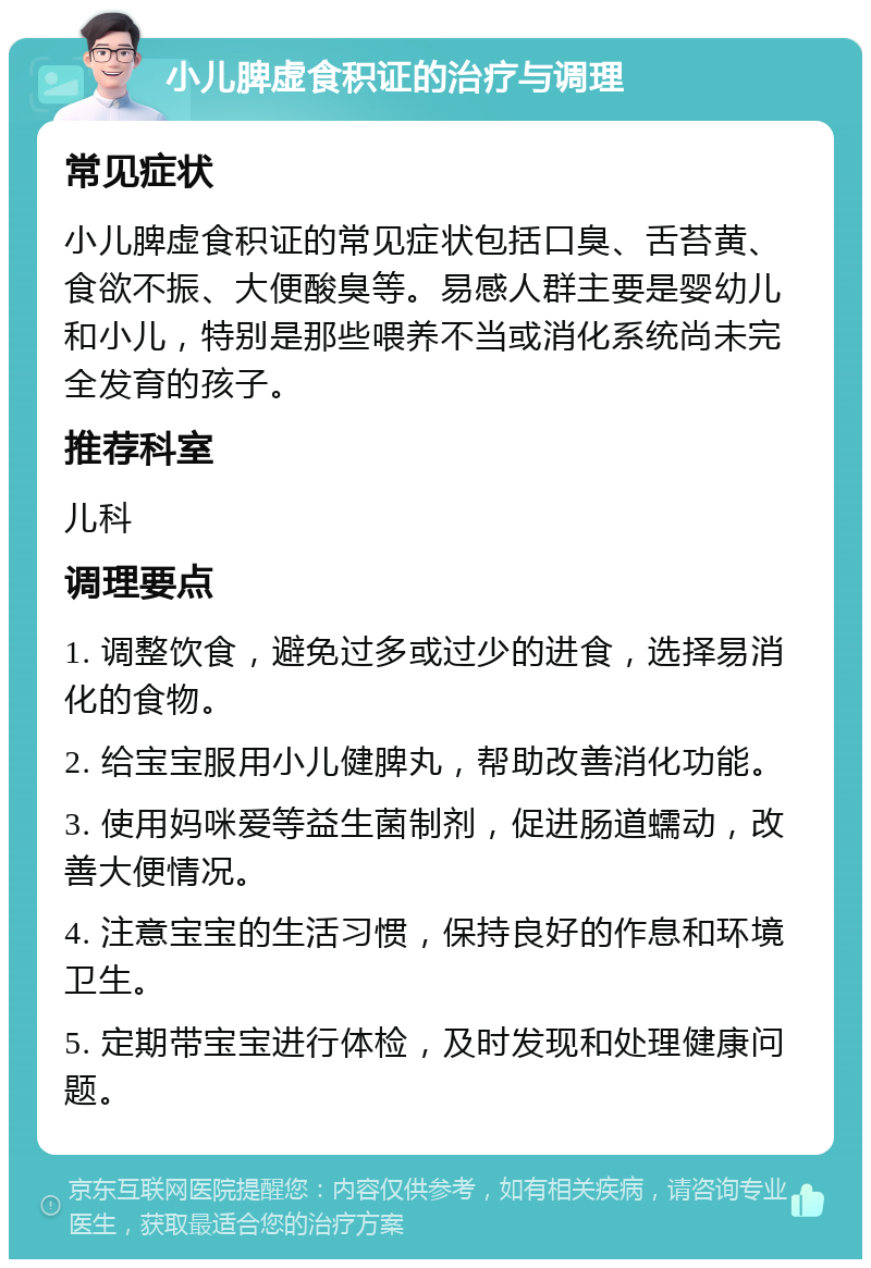 小儿脾虚食积证的治疗与调理 常见症状 小儿脾虚食积证的常见症状包括口臭、舌苔黄、食欲不振、大便酸臭等。易感人群主要是婴幼儿和小儿，特别是那些喂养不当或消化系统尚未完全发育的孩子。 推荐科室 儿科 调理要点 1. 调整饮食，避免过多或过少的进食，选择易消化的食物。 2. 给宝宝服用小儿健脾丸，帮助改善消化功能。 3. 使用妈咪爱等益生菌制剂，促进肠道蠕动，改善大便情况。 4. 注意宝宝的生活习惯，保持良好的作息和环境卫生。 5. 定期带宝宝进行体检，及时发现和处理健康问题。