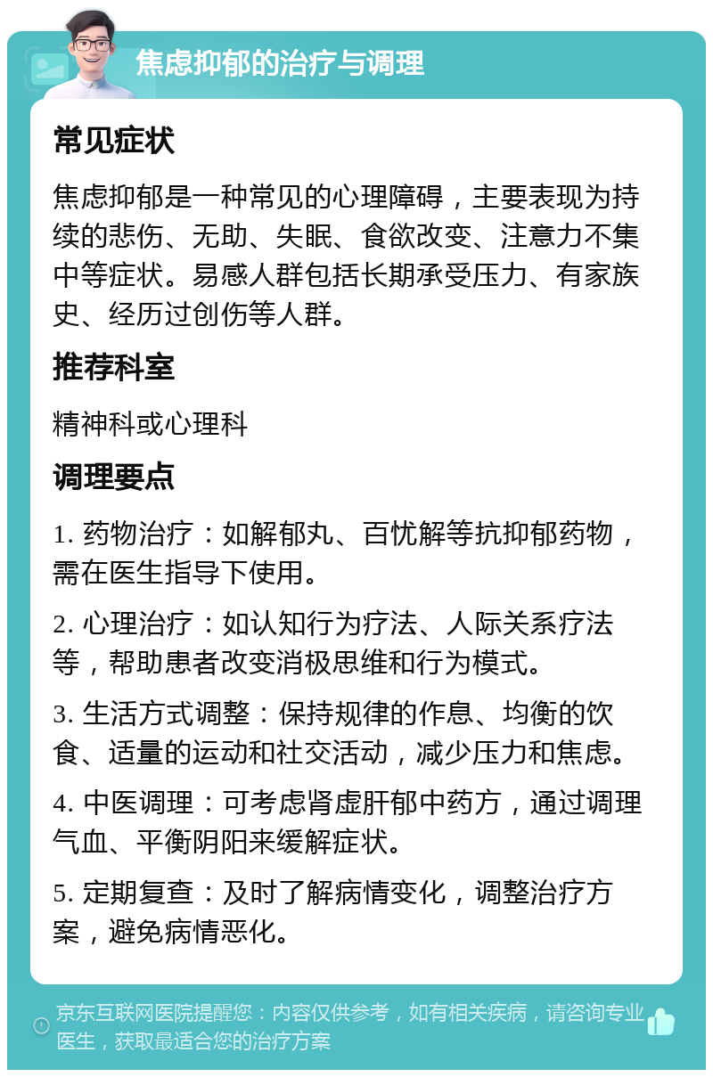 焦虑抑郁的治疗与调理 常见症状 焦虑抑郁是一种常见的心理障碍，主要表现为持续的悲伤、无助、失眠、食欲改变、注意力不集中等症状。易感人群包括长期承受压力、有家族史、经历过创伤等人群。 推荐科室 精神科或心理科 调理要点 1. 药物治疗：如解郁丸、百忧解等抗抑郁药物，需在医生指导下使用。 2. 心理治疗：如认知行为疗法、人际关系疗法等，帮助患者改变消极思维和行为模式。 3. 生活方式调整：保持规律的作息、均衡的饮食、适量的运动和社交活动，减少压力和焦虑。 4. 中医调理：可考虑肾虚肝郁中药方，通过调理气血、平衡阴阳来缓解症状。 5. 定期复查：及时了解病情变化，调整治疗方案，避免病情恶化。