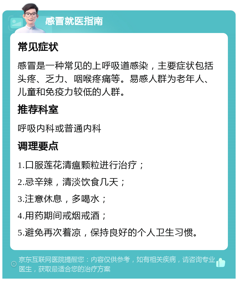 感冒就医指南 常见症状 感冒是一种常见的上呼吸道感染，主要症状包括头疼、乏力、咽喉疼痛等。易感人群为老年人、儿童和免疫力较低的人群。 推荐科室 呼吸内科或普通内科 调理要点 1.口服莲花清瘟颗粒进行治疗； 2.忌辛辣，清淡饮食几天； 3.注意休息，多喝水； 4.用药期间戒烟戒酒； 5.避免再次着凉，保持良好的个人卫生习惯。