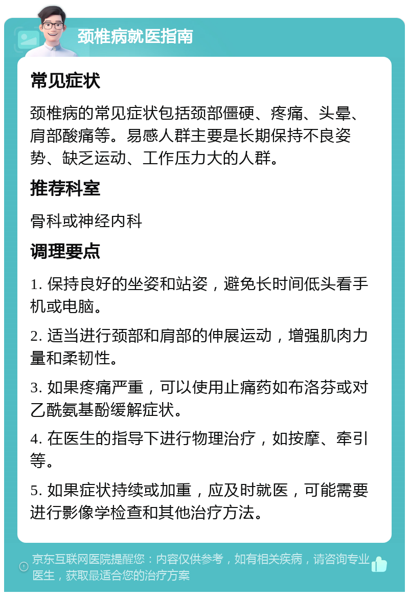 颈椎病就医指南 常见症状 颈椎病的常见症状包括颈部僵硬、疼痛、头晕、肩部酸痛等。易感人群主要是长期保持不良姿势、缺乏运动、工作压力大的人群。 推荐科室 骨科或神经内科 调理要点 1. 保持良好的坐姿和站姿，避免长时间低头看手机或电脑。 2. 适当进行颈部和肩部的伸展运动，增强肌肉力量和柔韧性。 3. 如果疼痛严重，可以使用止痛药如布洛芬或对乙酰氨基酚缓解症状。 4. 在医生的指导下进行物理治疗，如按摩、牵引等。 5. 如果症状持续或加重，应及时就医，可能需要进行影像学检查和其他治疗方法。