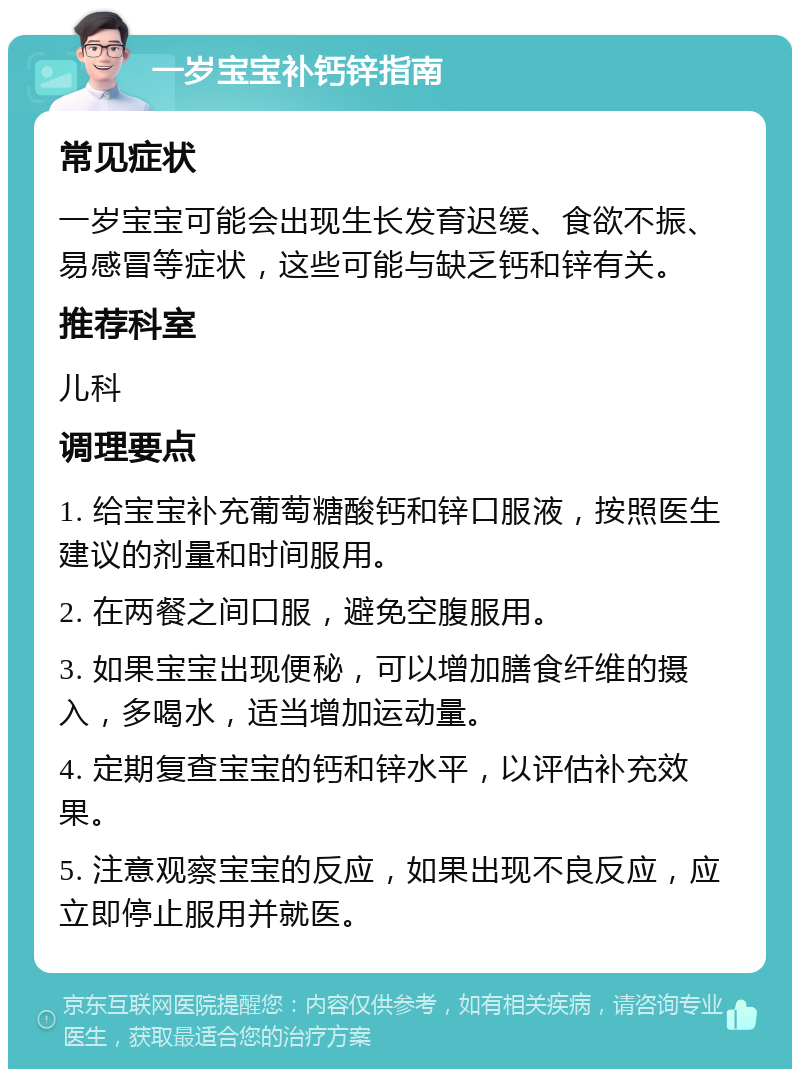 一岁宝宝补钙锌指南 常见症状 一岁宝宝可能会出现生长发育迟缓、食欲不振、易感冒等症状，这些可能与缺乏钙和锌有关。 推荐科室 儿科 调理要点 1. 给宝宝补充葡萄糖酸钙和锌口服液，按照医生建议的剂量和时间服用。 2. 在两餐之间口服，避免空腹服用。 3. 如果宝宝出现便秘，可以增加膳食纤维的摄入，多喝水，适当增加运动量。 4. 定期复查宝宝的钙和锌水平，以评估补充效果。 5. 注意观察宝宝的反应，如果出现不良反应，应立即停止服用并就医。