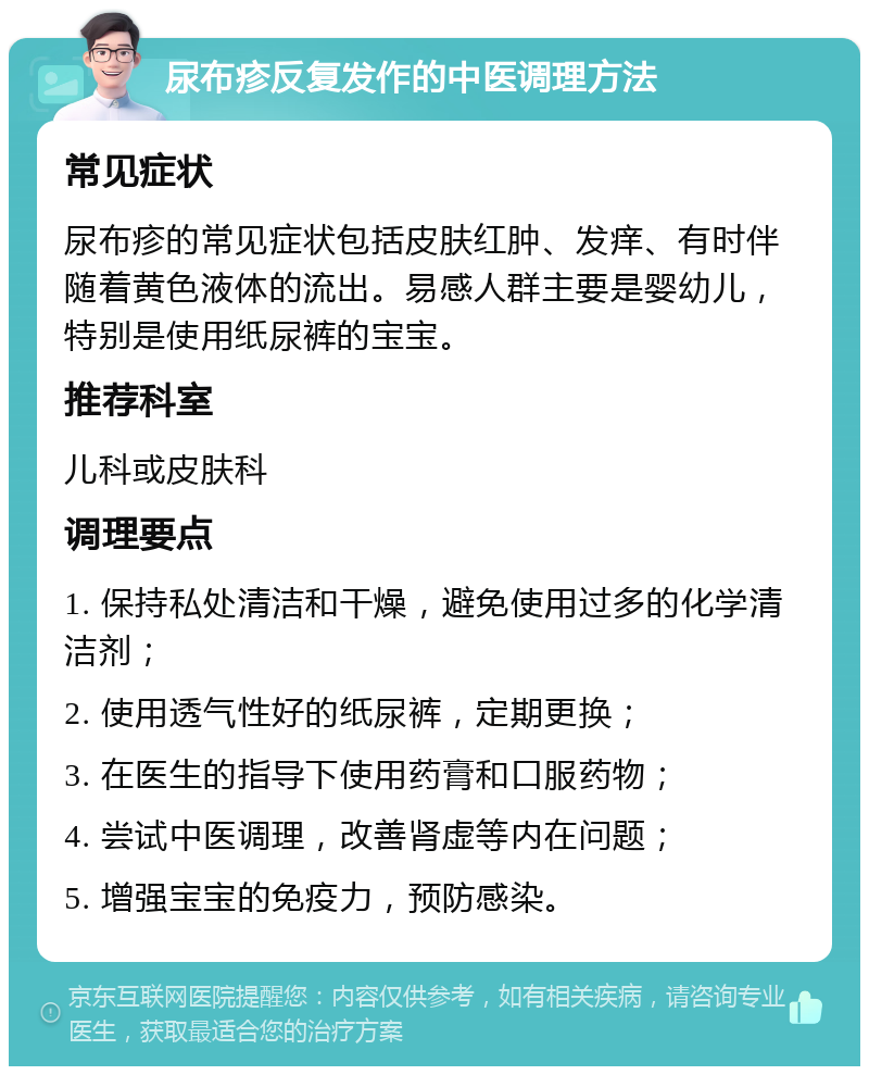 尿布疹反复发作的中医调理方法 常见症状 尿布疹的常见症状包括皮肤红肿、发痒、有时伴随着黄色液体的流出。易感人群主要是婴幼儿，特别是使用纸尿裤的宝宝。 推荐科室 儿科或皮肤科 调理要点 1. 保持私处清洁和干燥，避免使用过多的化学清洁剂； 2. 使用透气性好的纸尿裤，定期更换； 3. 在医生的指导下使用药膏和口服药物； 4. 尝试中医调理，改善肾虚等内在问题； 5. 增强宝宝的免疫力，预防感染。