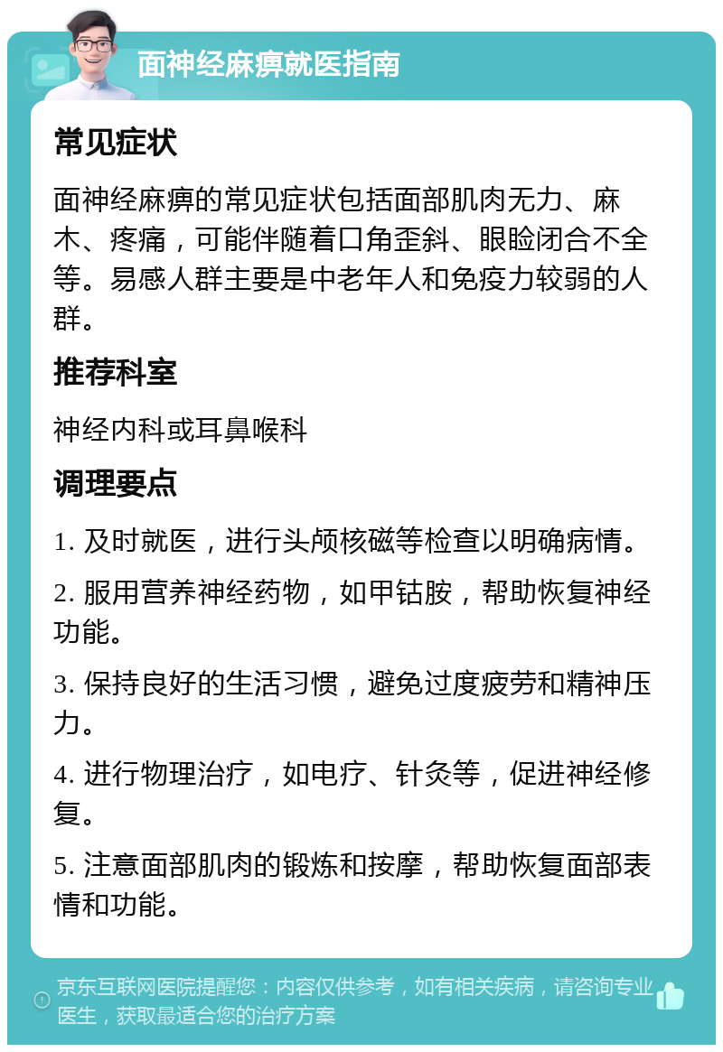 面神经麻痹就医指南 常见症状 面神经麻痹的常见症状包括面部肌肉无力、麻木、疼痛，可能伴随着口角歪斜、眼睑闭合不全等。易感人群主要是中老年人和免疫力较弱的人群。 推荐科室 神经内科或耳鼻喉科 调理要点 1. 及时就医，进行头颅核磁等检查以明确病情。 2. 服用营养神经药物，如甲钴胺，帮助恢复神经功能。 3. 保持良好的生活习惯，避免过度疲劳和精神压力。 4. 进行物理治疗，如电疗、针灸等，促进神经修复。 5. 注意面部肌肉的锻炼和按摩，帮助恢复面部表情和功能。