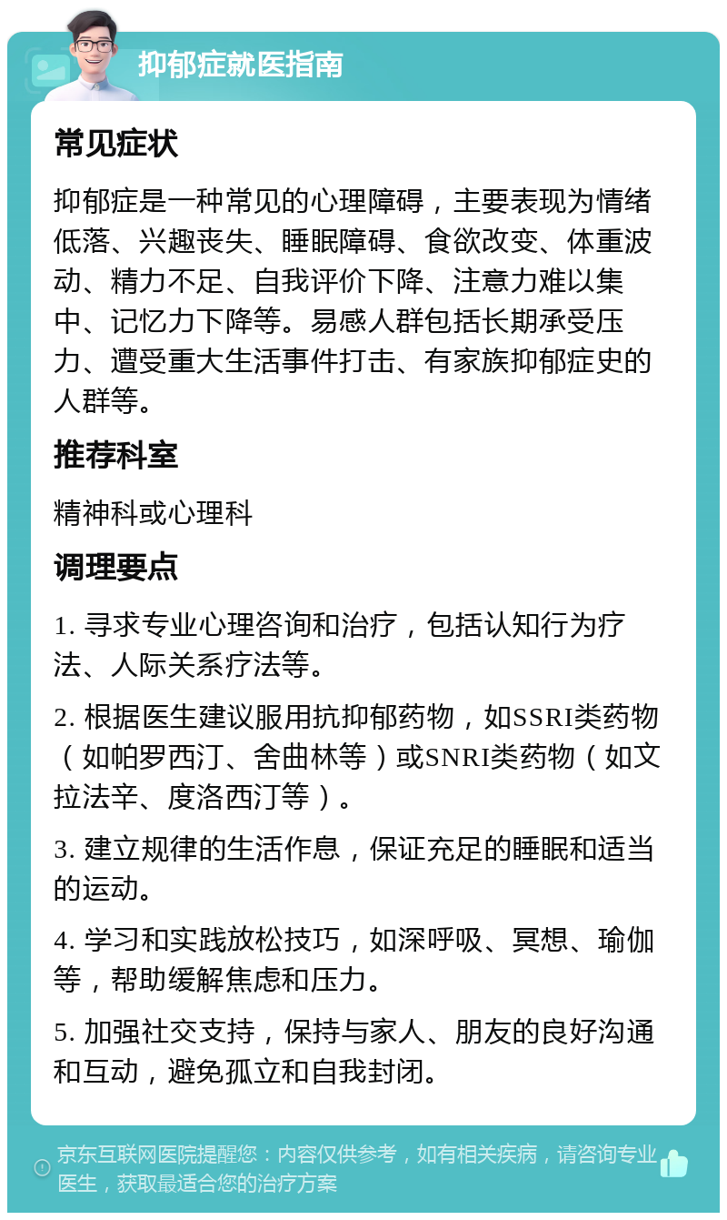 抑郁症就医指南 常见症状 抑郁症是一种常见的心理障碍，主要表现为情绪低落、兴趣丧失、睡眠障碍、食欲改变、体重波动、精力不足、自我评价下降、注意力难以集中、记忆力下降等。易感人群包括长期承受压力、遭受重大生活事件打击、有家族抑郁症史的人群等。 推荐科室 精神科或心理科 调理要点 1. 寻求专业心理咨询和治疗，包括认知行为疗法、人际关系疗法等。 2. 根据医生建议服用抗抑郁药物，如SSRI类药物（如帕罗西汀、舍曲林等）或SNRI类药物（如文拉法辛、度洛西汀等）。 3. 建立规律的生活作息，保证充足的睡眠和适当的运动。 4. 学习和实践放松技巧，如深呼吸、冥想、瑜伽等，帮助缓解焦虑和压力。 5. 加强社交支持，保持与家人、朋友的良好沟通和互动，避免孤立和自我封闭。