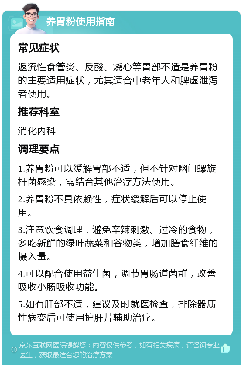 养胃粉使用指南 常见症状 返流性食管炎、反酸、烧心等胃部不适是养胃粉的主要适用症状，尤其适合中老年人和脾虚泄泻者使用。 推荐科室 消化内科 调理要点 1.养胃粉可以缓解胃部不适，但不针对幽门螺旋杆菌感染，需结合其他治疗方法使用。 2.养胃粉不具依赖性，症状缓解后可以停止使用。 3.注意饮食调理，避免辛辣刺激、过冷的食物，多吃新鲜的绿叶蔬菜和谷物类，增加膳食纤维的摄入量。 4.可以配合使用益生菌，调节胃肠道菌群，改善吸收小肠吸收功能。 5.如有肝部不适，建议及时就医检查，排除器质性病变后可使用护肝片辅助治疗。