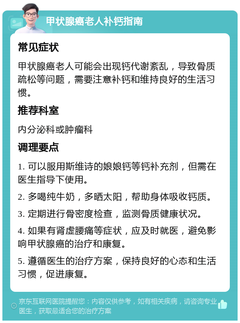 甲状腺癌老人补钙指南 常见症状 甲状腺癌老人可能会出现钙代谢紊乱，导致骨质疏松等问题，需要注意补钙和维持良好的生活习惯。 推荐科室 内分泌科或肿瘤科 调理要点 1. 可以服用斯维诗的娘娘钙等钙补充剂，但需在医生指导下使用。 2. 多喝纯牛奶，多晒太阳，帮助身体吸收钙质。 3. 定期进行骨密度检查，监测骨质健康状况。 4. 如果有肾虚腰痛等症状，应及时就医，避免影响甲状腺癌的治疗和康复。 5. 遵循医生的治疗方案，保持良好的心态和生活习惯，促进康复。