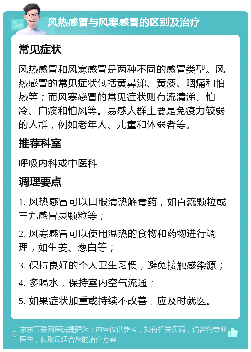 风热感冒与风寒感冒的区别及治疗 常见症状 风热感冒和风寒感冒是两种不同的感冒类型。风热感冒的常见症状包括黄鼻涕、黄痰、咽痛和怕热等；而风寒感冒的常见症状则有流清涕、怕冷、白痰和怕风等。易感人群主要是免疫力较弱的人群，例如老年人、儿童和体弱者等。 推荐科室 呼吸内科或中医科 调理要点 1. 风热感冒可以口服清热解毒药，如百蕊颗粒或三九感冒灵颗粒等； 2. 风寒感冒可以使用温热的食物和药物进行调理，如生姜、葱白等； 3. 保持良好的个人卫生习惯，避免接触感染源； 4. 多喝水，保持室内空气流通； 5. 如果症状加重或持续不改善，应及时就医。