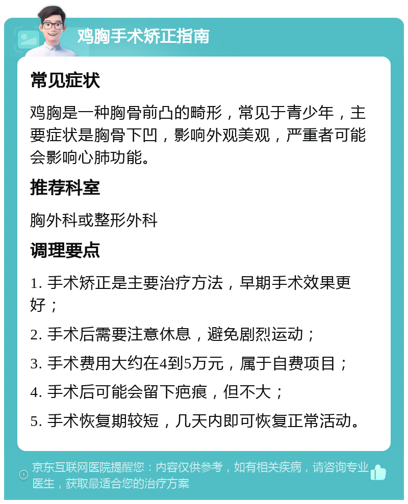 鸡胸手术矫正指南 常见症状 鸡胸是一种胸骨前凸的畸形，常见于青少年，主要症状是胸骨下凹，影响外观美观，严重者可能会影响心肺功能。 推荐科室 胸外科或整形外科 调理要点 1. 手术矫正是主要治疗方法，早期手术效果更好； 2. 手术后需要注意休息，避免剧烈运动； 3. 手术费用大约在4到5万元，属于自费项目； 4. 手术后可能会留下疤痕，但不大； 5. 手术恢复期较短，几天内即可恢复正常活动。