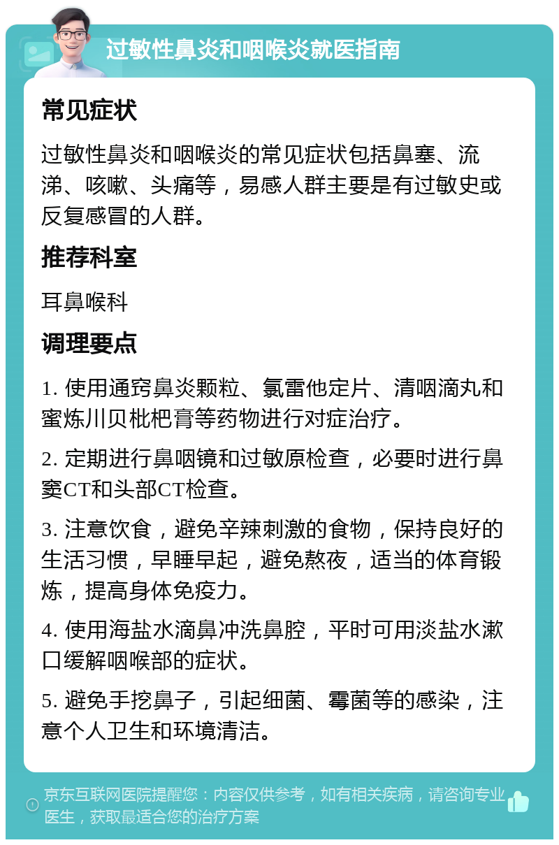 过敏性鼻炎和咽喉炎就医指南 常见症状 过敏性鼻炎和咽喉炎的常见症状包括鼻塞、流涕、咳嗽、头痛等，易感人群主要是有过敏史或反复感冒的人群。 推荐科室 耳鼻喉科 调理要点 1. 使用通窍鼻炎颗粒、氯雷他定片、清咽滴丸和蜜炼川贝枇杷膏等药物进行对症治疗。 2. 定期进行鼻咽镜和过敏原检查，必要时进行鼻窦CT和头部CT检查。 3. 注意饮食，避免辛辣刺激的食物，保持良好的生活习惯，早睡早起，避免熬夜，适当的体育锻炼，提高身体免疫力。 4. 使用海盐水滴鼻冲洗鼻腔，平时可用淡盐水漱口缓解咽喉部的症状。 5. 避免手挖鼻子，引起细菌、霉菌等的感染，注意个人卫生和环境清洁。