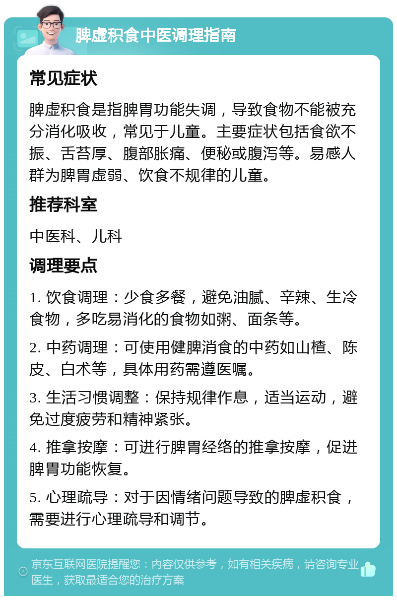 脾虚积食中医调理指南 常见症状 脾虚积食是指脾胃功能失调，导致食物不能被充分消化吸收，常见于儿童。主要症状包括食欲不振、舌苔厚、腹部胀痛、便秘或腹泻等。易感人群为脾胃虚弱、饮食不规律的儿童。 推荐科室 中医科、儿科 调理要点 1. 饮食调理：少食多餐，避免油腻、辛辣、生冷食物，多吃易消化的食物如粥、面条等。 2. 中药调理：可使用健脾消食的中药如山楂、陈皮、白术等，具体用药需遵医嘱。 3. 生活习惯调整：保持规律作息，适当运动，避免过度疲劳和精神紧张。 4. 推拿按摩：可进行脾胃经络的推拿按摩，促进脾胃功能恢复。 5. 心理疏导：对于因情绪问题导致的脾虚积食，需要进行心理疏导和调节。