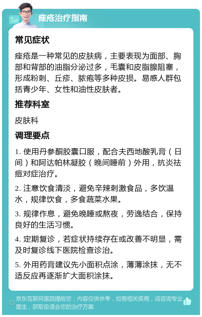 痤疮治疗指南 常见症状 痤疮是一种常见的皮肤病，主要表现为面部、胸部和背部的油脂分泌过多，毛囊和皮脂腺阻塞，形成粉刺、丘疹、脓疱等多种皮损。易感人群包括青少年、女性和油性皮肤者。 推荐科室 皮肤科 调理要点 1. 使用丹参酮胶囊口服，配合夫西地酸乳膏（日间）和阿达帕林凝胶（晚间睡前）外用，抗炎祛痘对症治疗。 2. 注意饮食清淡，避免辛辣刺激食品，多饮温水，规律饮食，多食蔬菜水果。 3. 规律作息，避免晚睡或熬夜，劳逸结合，保持良好的生活习惯。 4. 定期复诊，若症状持续存在或改善不明显，需及时复诊线下医院检查诊治。 5. 外用药膏建议先小面积点涂，薄薄涂抹，无不适反应再逐渐扩大面积涂抹。