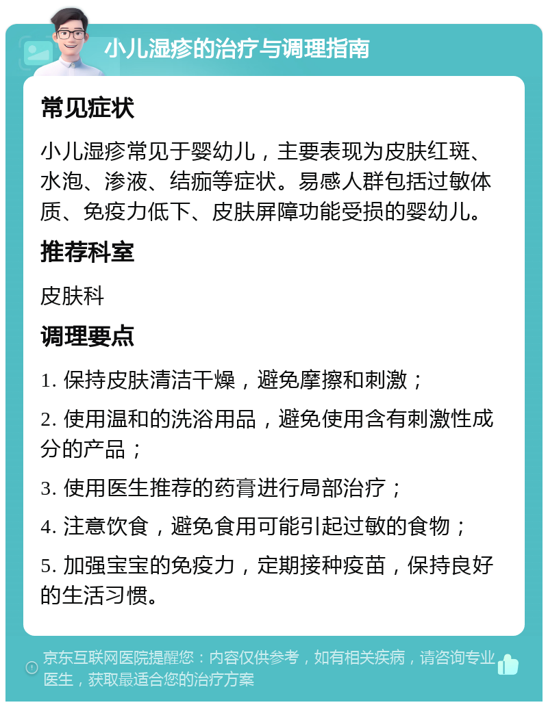 小儿湿疹的治疗与调理指南 常见症状 小儿湿疹常见于婴幼儿，主要表现为皮肤红斑、水泡、渗液、结痂等症状。易感人群包括过敏体质、免疫力低下、皮肤屏障功能受损的婴幼儿。 推荐科室 皮肤科 调理要点 1. 保持皮肤清洁干燥，避免摩擦和刺激； 2. 使用温和的洗浴用品，避免使用含有刺激性成分的产品； 3. 使用医生推荐的药膏进行局部治疗； 4. 注意饮食，避免食用可能引起过敏的食物； 5. 加强宝宝的免疫力，定期接种疫苗，保持良好的生活习惯。