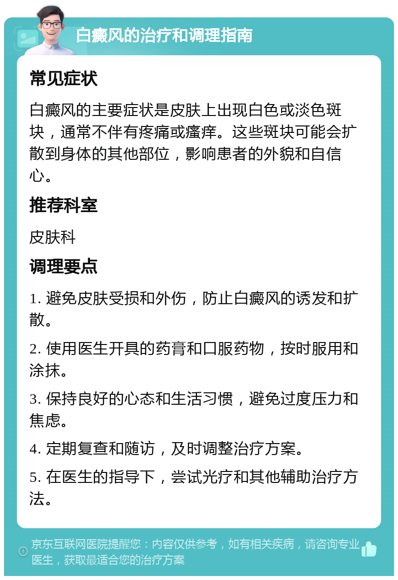 白癜风的治疗和调理指南 常见症状 白癜风的主要症状是皮肤上出现白色或淡色斑块，通常不伴有疼痛或瘙痒。这些斑块可能会扩散到身体的其他部位，影响患者的外貌和自信心。 推荐科室 皮肤科 调理要点 1. 避免皮肤受损和外伤，防止白癜风的诱发和扩散。 2. 使用医生开具的药膏和口服药物，按时服用和涂抹。 3. 保持良好的心态和生活习惯，避免过度压力和焦虑。 4. 定期复查和随访，及时调整治疗方案。 5. 在医生的指导下，尝试光疗和其他辅助治疗方法。