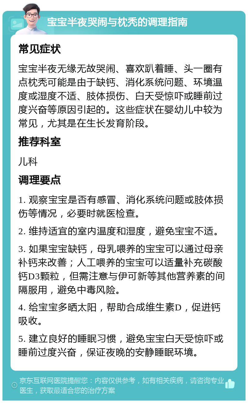 宝宝半夜哭闹与枕秃的调理指南 常见症状 宝宝半夜无缘无故哭闹、喜欢趴着睡、头一圈有点枕秃可能是由于缺钙、消化系统问题、环境温度或湿度不适、肢体损伤、白天受惊吓或睡前过度兴奋等原因引起的。这些症状在婴幼儿中较为常见，尤其是在生长发育阶段。 推荐科室 儿科 调理要点 1. 观察宝宝是否有感冒、消化系统问题或肢体损伤等情况，必要时就医检查。 2. 维持适宜的室内温度和湿度，避免宝宝不适。 3. 如果宝宝缺钙，母乳喂养的宝宝可以通过母亲补钙来改善；人工喂养的宝宝可以适量补充碳酸钙D3颗粒，但需注意与伊可新等其他营养素的间隔服用，避免中毒风险。 4. 给宝宝多晒太阳，帮助合成维生素D，促进钙吸收。 5. 建立良好的睡眠习惯，避免宝宝白天受惊吓或睡前过度兴奋，保证夜晚的安静睡眠环境。