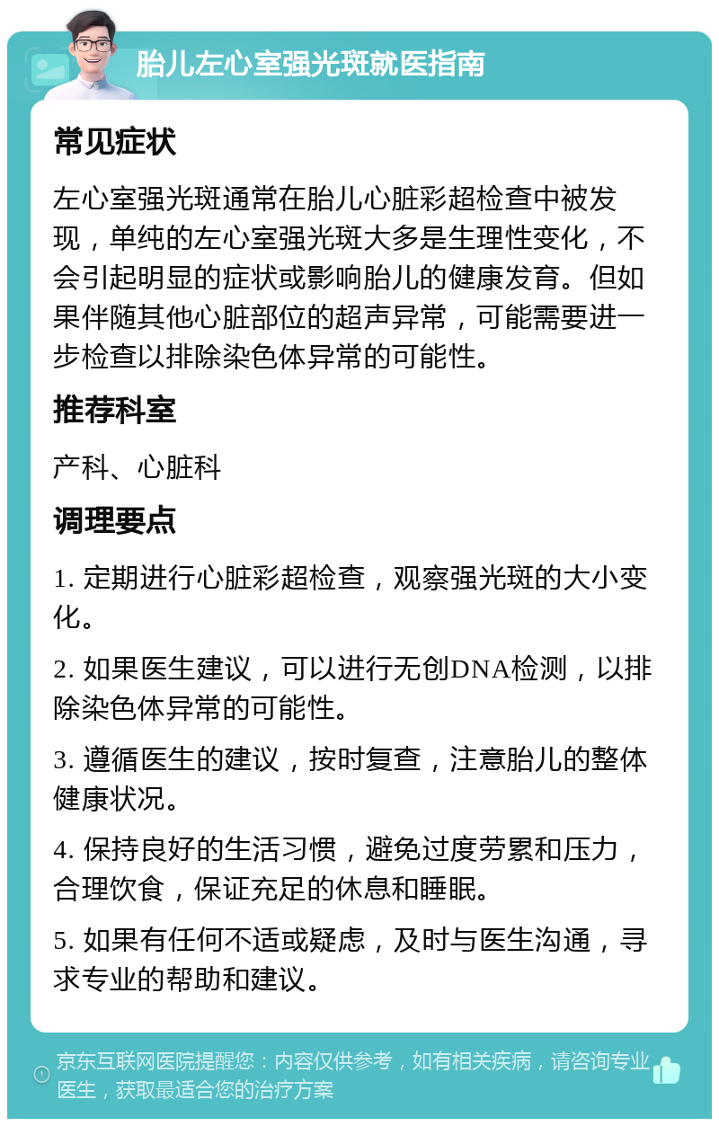 胎儿左心室强光斑就医指南 常见症状 左心室强光斑通常在胎儿心脏彩超检查中被发现，单纯的左心室强光斑大多是生理性变化，不会引起明显的症状或影响胎儿的健康发育。但如果伴随其他心脏部位的超声异常，可能需要进一步检查以排除染色体异常的可能性。 推荐科室 产科、心脏科 调理要点 1. 定期进行心脏彩超检查，观察强光斑的大小变化。 2. 如果医生建议，可以进行无创DNA检测，以排除染色体异常的可能性。 3. 遵循医生的建议，按时复查，注意胎儿的整体健康状况。 4. 保持良好的生活习惯，避免过度劳累和压力，合理饮食，保证充足的休息和睡眠。 5. 如果有任何不适或疑虑，及时与医生沟通，寻求专业的帮助和建议。