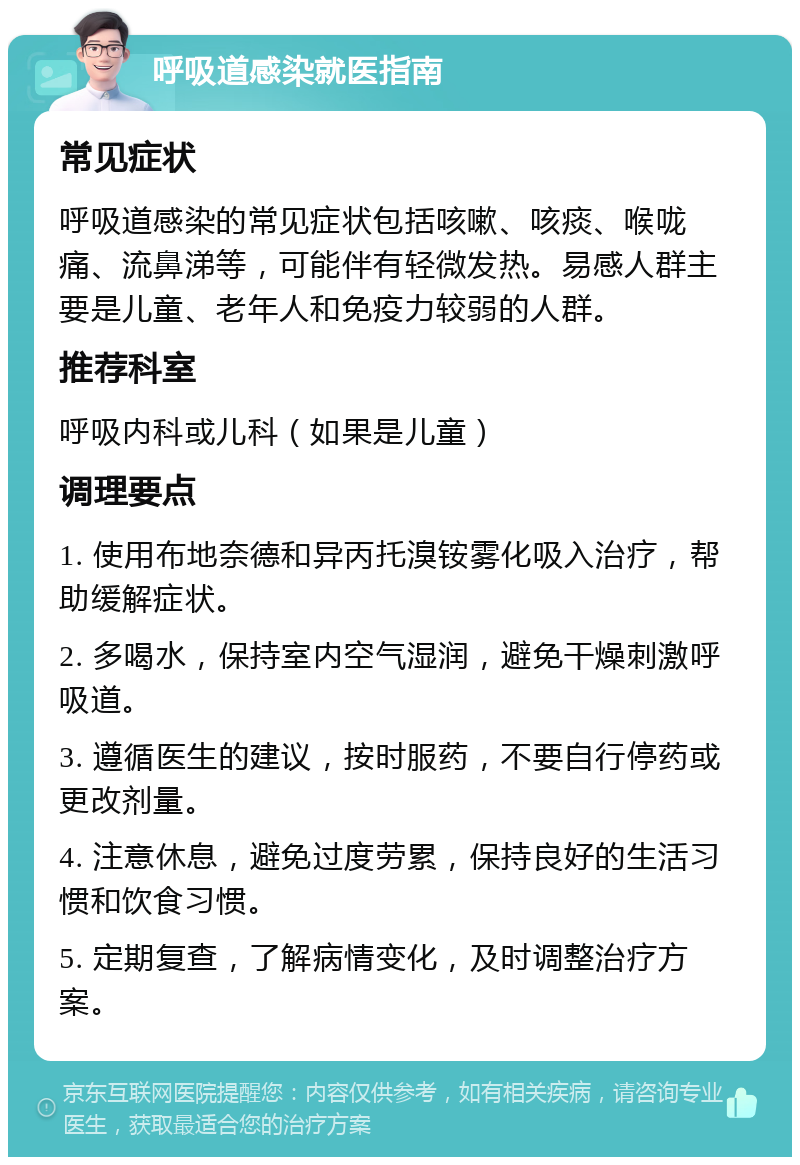 呼吸道感染就医指南 常见症状 呼吸道感染的常见症状包括咳嗽、咳痰、喉咙痛、流鼻涕等，可能伴有轻微发热。易感人群主要是儿童、老年人和免疫力较弱的人群。 推荐科室 呼吸内科或儿科（如果是儿童） 调理要点 1. 使用布地奈德和异丙托溴铵雾化吸入治疗，帮助缓解症状。 2. 多喝水，保持室内空气湿润，避免干燥刺激呼吸道。 3. 遵循医生的建议，按时服药，不要自行停药或更改剂量。 4. 注意休息，避免过度劳累，保持良好的生活习惯和饮食习惯。 5. 定期复查，了解病情变化，及时调整治疗方案。