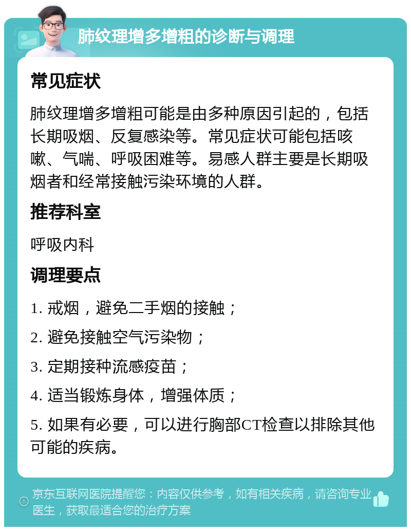 肺纹理增多增粗的诊断与调理 常见症状 肺纹理增多增粗可能是由多种原因引起的，包括长期吸烟、反复感染等。常见症状可能包括咳嗽、气喘、呼吸困难等。易感人群主要是长期吸烟者和经常接触污染环境的人群。 推荐科室 呼吸内科 调理要点 1. 戒烟，避免二手烟的接触； 2. 避免接触空气污染物； 3. 定期接种流感疫苗； 4. 适当锻炼身体，增强体质； 5. 如果有必要，可以进行胸部CT检查以排除其他可能的疾病。