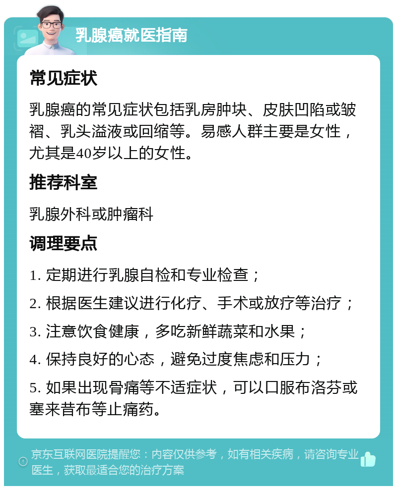 乳腺癌就医指南 常见症状 乳腺癌的常见症状包括乳房肿块、皮肤凹陷或皱褶、乳头溢液或回缩等。易感人群主要是女性，尤其是40岁以上的女性。 推荐科室 乳腺外科或肿瘤科 调理要点 1. 定期进行乳腺自检和专业检查； 2. 根据医生建议进行化疗、手术或放疗等治疗； 3. 注意饮食健康，多吃新鲜蔬菜和水果； 4. 保持良好的心态，避免过度焦虑和压力； 5. 如果出现骨痛等不适症状，可以口服布洛芬或塞来昔布等止痛药。