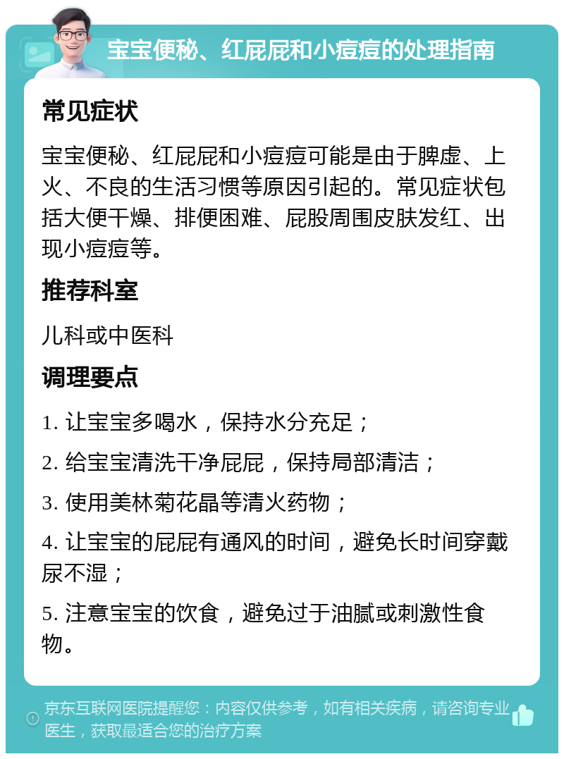 宝宝便秘、红屁屁和小痘痘的处理指南 常见症状 宝宝便秘、红屁屁和小痘痘可能是由于脾虚、上火、不良的生活习惯等原因引起的。常见症状包括大便干燥、排便困难、屁股周围皮肤发红、出现小痘痘等。 推荐科室 儿科或中医科 调理要点 1. 让宝宝多喝水，保持水分充足； 2. 给宝宝清洗干净屁屁，保持局部清洁； 3. 使用美林菊花晶等清火药物； 4. 让宝宝的屁屁有通风的时间，避免长时间穿戴尿不湿； 5. 注意宝宝的饮食，避免过于油腻或刺激性食物。