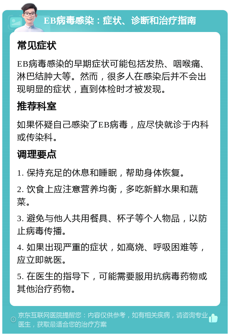 EB病毒感染：症状、诊断和治疗指南 常见症状 EB病毒感染的早期症状可能包括发热、咽喉痛、淋巴结肿大等。然而，很多人在感染后并不会出现明显的症状，直到体检时才被发现。 推荐科室 如果怀疑自己感染了EB病毒，应尽快就诊于内科或传染科。 调理要点 1. 保持充足的休息和睡眠，帮助身体恢复。 2. 饮食上应注意营养均衡，多吃新鲜水果和蔬菜。 3. 避免与他人共用餐具、杯子等个人物品，以防止病毒传播。 4. 如果出现严重的症状，如高烧、呼吸困难等，应立即就医。 5. 在医生的指导下，可能需要服用抗病毒药物或其他治疗药物。