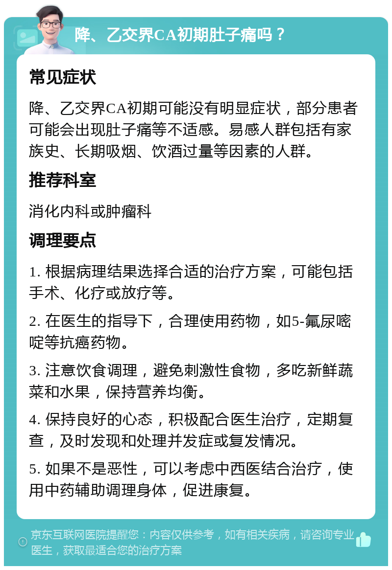 降、乙交界CA初期肚子痛吗？ 常见症状 降、乙交界CA初期可能没有明显症状，部分患者可能会出现肚子痛等不适感。易感人群包括有家族史、长期吸烟、饮酒过量等因素的人群。 推荐科室 消化内科或肿瘤科 调理要点 1. 根据病理结果选择合适的治疗方案，可能包括手术、化疗或放疗等。 2. 在医生的指导下，合理使用药物，如5-氟尿嘧啶等抗癌药物。 3. 注意饮食调理，避免刺激性食物，多吃新鲜蔬菜和水果，保持营养均衡。 4. 保持良好的心态，积极配合医生治疗，定期复查，及时发现和处理并发症或复发情况。 5. 如果不是恶性，可以考虑中西医结合治疗，使用中药辅助调理身体，促进康复。