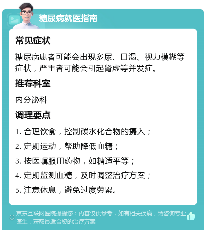 糖尿病就医指南 常见症状 糖尿病患者可能会出现多尿、口渴、视力模糊等症状，严重者可能会引起肾虚等并发症。 推荐科室 内分泌科 调理要点 1. 合理饮食，控制碳水化合物的摄入； 2. 定期运动，帮助降低血糖； 3. 按医嘱服用药物，如糖适平等； 4. 定期监测血糖，及时调整治疗方案； 5. 注意休息，避免过度劳累。